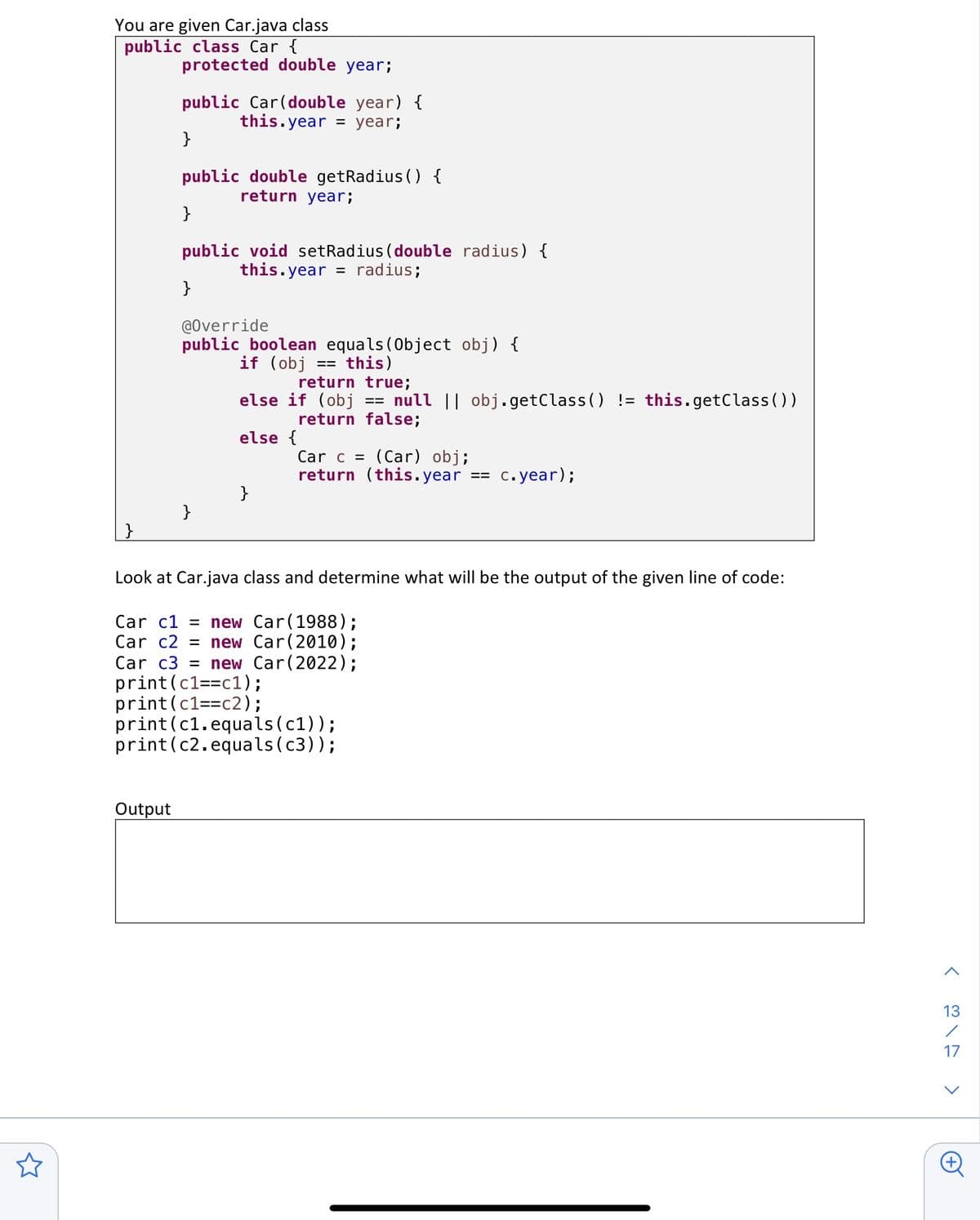 You are given Car.java class
public class Car {
}
protected double year;
Output
public Car (double year) {
this.year = year;
}
public double getRadius() {
return year;
}
public void setRadius (double radius) {
this.year = radius;
}
@Override
public boolean equals(Object obj) {
if (obj
this)
}
==
return true;
else if (obj null || obj.getClass() != this.getClass())
return false;
else {
}
==
Car c = (Car) obj;
return (this.year
==
c.year);
Look at Car.java class and determine what will be the output of the given line of code:
Car c1= new Car(1988);
Car c2 = new Car (2010);
Car c3 = new Car(2022);
print (c1==c1);
print (c1==c2);
print(c1.equals (c1));
print(c2.equals(c3));
>
13
17
<