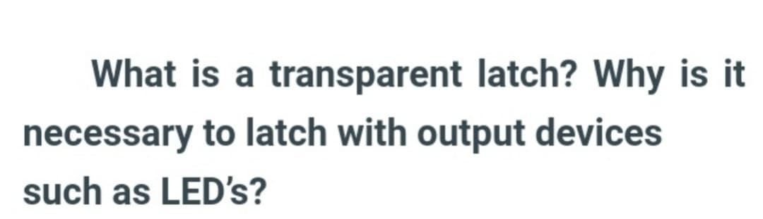 What is a transparent latch? Why is it
necessary to latch with output devices
such as LED's?