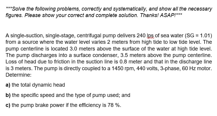 ***Solve the following problems, correctly and systematically, and show all the necessary
figures. Please show your correct and complete solution. Thanks! ASAP!***
A single-suction, single-stage, centrifugal pump delivers 240 lps of sea water (SG = 1.01)
from a source where the water level varies 2 meters from high tide to low tide level. The
pump centerline is located 3.0 meters above the surface of the water at high tide level.
The pump discharges into a surface condenser, 3.5 meters above the pump centerline.
Loss of head due to friction in the suction line is 0.8 meter and that in the discharge line
is 3 meters. The pump is directly coupled to a 1450 rpm, 440 volts, 3-phase, 60 Hz motor.
Determine:
a) the total dynamic head
b) the specific speed and the type of pump used; and
c) the pump brake power if the efficiency is 78 %.