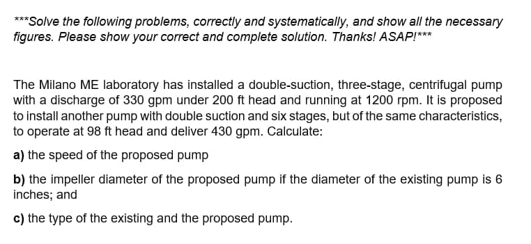 **Solve the following problems, correctly and systematically, and show all the necessary
figures. Please show your correct and complete solution. Thanks! ASAP!***
The Milano ME laboratory has installed a double-suction, three-stage, centrifugal pump
with a discharge of 330 gpm under 200 ft head and running at 1200 rpm. It is proposed
to install another pump with double suction and six stages, but of the same characteristics,
to operate at 98 ft head and deliver 430 gpm. Calculate:
a) the speed of the proposed pump
b) the impeller diameter of the proposed pump if the diameter of the existing pump is 6
inches; and
c) the type of the existing and the proposed pump.