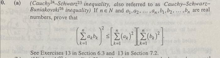 0.
(Cauchy24 Schwarz25 inequality, also referred to as Cauchy-Schwarz-
Buniakovski26 inequality) If ne N and a,a2, ..,an b.b2..bn are real
numbers, prove that
(a)
....
k=1
Lk=1
k=1
nil
See Exercises 13 in Section 6.3 and 13 in Section 7.2.
