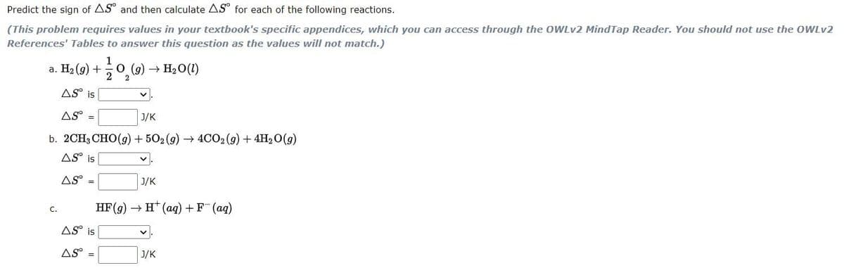 Predict the sign of AS and then calculate AS° for each of the following reactions.
(This problem requires values in your textbook's specific appendices, which you can access through the OWLV2 MindTap Reader. You should not use the OWLV2
References' Tables to answer this question as the values will not match.)
1
a. H2 (g) +
O (g)
2
H20(1)
AS° is
AS° =
J/K
b. 2СH3 CHO (9) + 502 (9) — 4CО2 (9) + 4Н,0(9)
AS° is
AS
J/K
НF(9) — н* (ад) + F (аq)
C.
AS° is
AS
J/K
