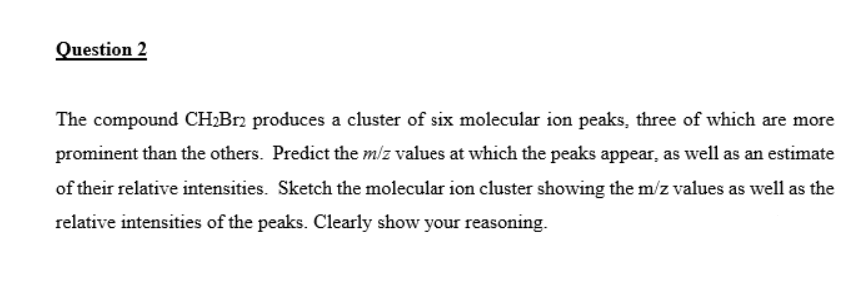 Question 2
The compound CH;Br2 produces a cluster of six molecular ion peaks, three of which are more
prominent than the others. Predict the m/z values at which the peaks appear, as well as an estimate
of their relative intensities. Sketch the molecular ion cluster showing the m/z values as well as the
relative intensities of the peaks. Clearly show your reasoning.
