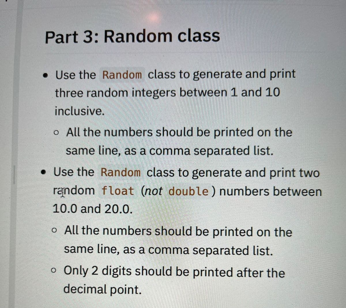 Part 3: Random class
• Use the Random class to generate and print
three random integers between 1 and 10
inclusive.
o All the numbers should be printed on the
same line, as a comma separated list.
. Use the Random class to generate and print two
random float (not double) numbers between
10.0 and 20.0.
o All the numbers should be printed on the
same line, as a comma separated list.
o Only 2 digits should be printed after the
decimal point.
