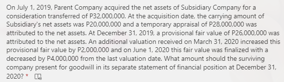 On July 1, 2019, Parent Company acquired the net assets of Subsidiary Company for a
consideration transferred of P32,000,000. At the acquisition date, the carrying amount of
Subsidiary's net assets was P20,000,000 and a temporary appraisal of P28,000,000 was
attributed to the net assets. At December 31, 2019, a provisional fair value of P26,000,000 was
attributed to the net assets. An additional valuation received on March 31, 2020 increased this
provisional fair value by P2,000,000 and on June 1, 2020 this fair value was finalized with a
decreased by P4,000,000 from the last valuation date. What amount should the surviving
company present for goodwill in its separate statement of financial position at December 31,
2020? *
