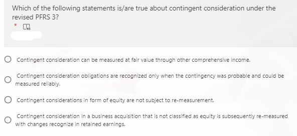 Which of the following statements is/are true about contingent consideration under the
revised PFRS 3?
O Contingent consideration can be measured at fair value through other comprehensive income.
Contingent consideration obligations are recognized only when the contingency was probable and could be
measured reliably.
O Contingent considerations in form of equity are not subject to re-measurement.
Contingent consideration in a business acquisition that is not classified as equity is subsequently re-measured
with changes recognize in retained earnings.

