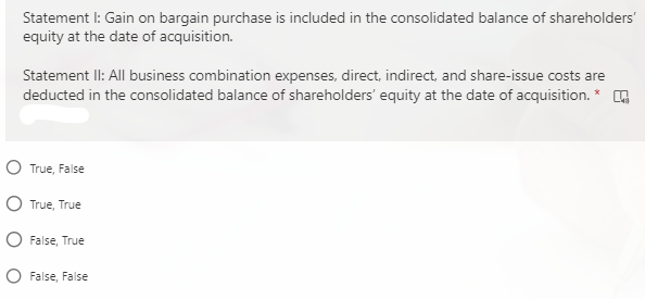 Statement I: Gain on bargain purchase is included in the consolidated balance of shareholders'
equity at the date of acquisition.
Statement II: All business combination expenses, direct, indirect, and share-issue costs are
deducted in the consolidated balance of shareholders' equity at the date of acquisition.
O True, False
O True, True
O False, True
O False, False

