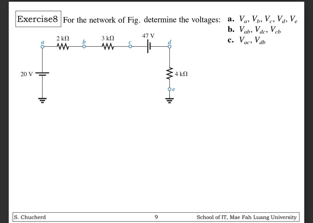 b.
Vab, Vdc, Vcb
c. Vac, Vdb
Exercise8 For the network of Fig. determine the voltages: a. Va, Vb, Vc, Vd, Ve
20 V
2 ΚΩ
3 ΚΩ
47 V
b
ww
де
4 ΚΩ
+
S. Chucherd
9
School of IT, Mae Fah Luang University