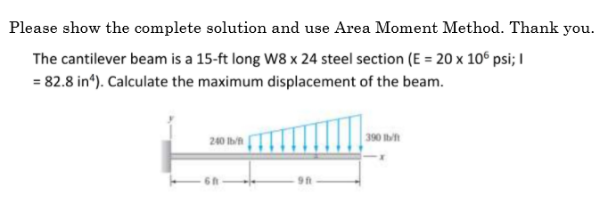 Please show the complete solution and use Area Moment Method. Thank you.
The cantilever beam is a 15-ft long W8 x 24 steel section (E = 20 x 106 psi; I
= 82.8 in“). Calculate the maximum displacement of the beam.
390 Ibn
240 Ibn
