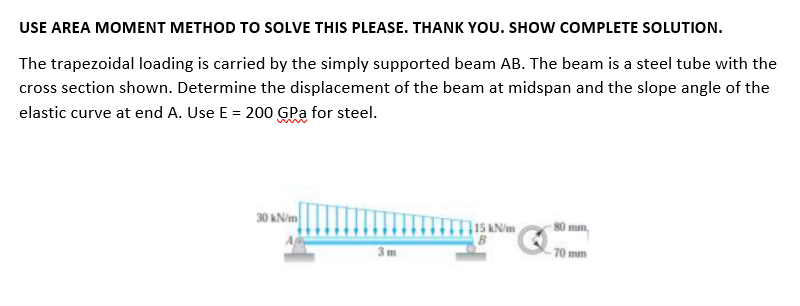USE AREA MOMENT METHOD TO SOLVE THIS PLEASE. THANK YOU. SHOW COMPLETE SOLUTION.
The trapezoidal loading is carried by the simply supported beam AB. The beam is a steel tube with the
cross section shown. Determine the displacement of the beam at midspan and the slope angle of the
elastic curve at end A. Use E = 200 GPa for steel.
30 kN/m
15 KN/m
80 mm,
3m
70 mm
