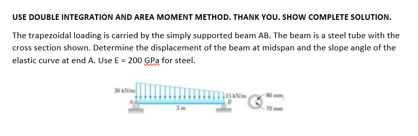 USE DOUBLE INTEGRATION AND AREA MOMENT METHOD. THANK YOU. SHOW COMPLETE SOLUTION.
The trapezoidal loading is carried by the simply supported beam AB. The beam is a steel tube with the
cross section shown. Determine the displacement of the beam at midspan and the slope angle of the
elastic curve at end A. Use E = 200 GPa for steel.
30 kN/m
T15 AN/m
B
80 mm,
3m
- 70 mm
