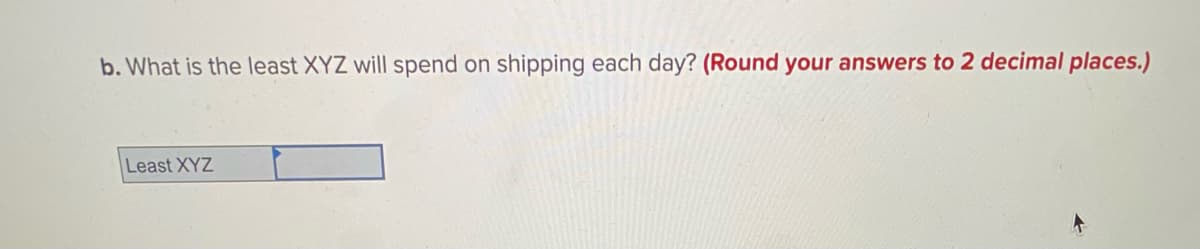 b. What is the least XYZ will spend on shipping each day? (Round your answers to 2 decimal places.)
Least XYZ
