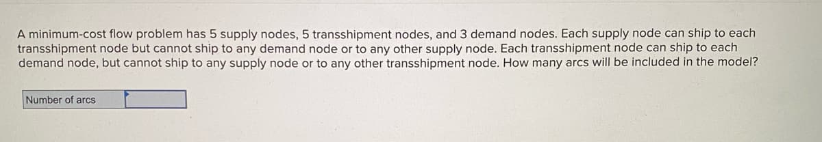A minimum-cost flow problem has 5 supply nodes, 5 transshipment nodes, and 3 demand nodes. Each supply node can ship to each
transshipment node but cannot ship to any demand node or to any other supply node. Each transshipment node can ship to each
demand node, but cannot ship to any supply node or to any other transshipment node. How many arcs will be included in the model?
Number of arcs
