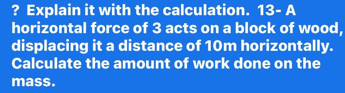 ? Explain it with the calculation. 13- A
horizontal force of 3 acts on a block of wood,
displacing it a distance of 10m horizontally.
Calculate the amount of work done on the
mass.
