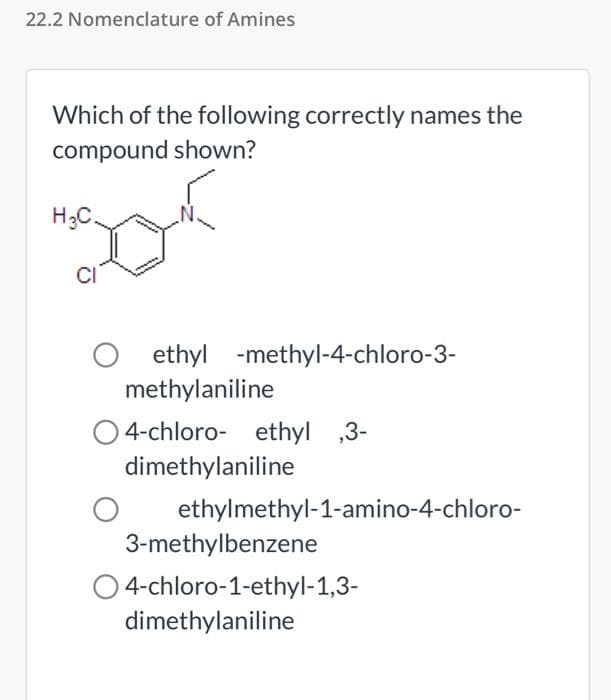 22.2 Nomenclature of Amines
Which of the following correctly names the
compound shown?
H₂C.
CI
O ethyl
ethyl -methyl-4-chloro-3-
methylaniline
O4-chloro- ethyl ,3-
dimethylaniline
ethylmethyl-1-amino-4-chloro-
3-methylbenzene
O 4-chloro-1-ethyl-1,3-
dimethylaniline