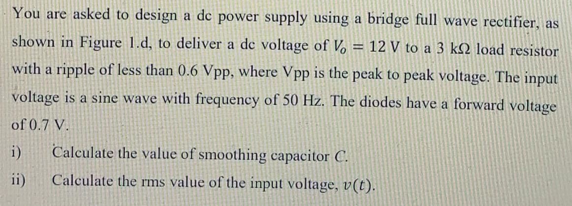 You are asked to design a de power supply using a bridge full wave rectifier, as
shown in Figure 1.d, to deliver a de voltage of Vo
12 V to a 3 kQ load resistor
with a ripple of less than 0.6 Vpp, where Vpp is the peak to peak voltage. The input
voltage is a sine wave with frequency of 50 Hz. The diodes have a forward voltage
of 0.7 V.
i)
Calculate the value of smoothing capacitor C.
ii)
Calculate the rms value of the input voltage, v(t).
