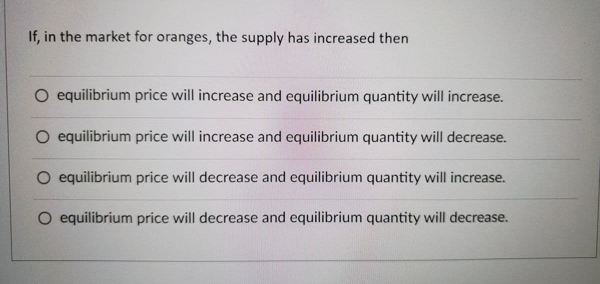 If, in the market for oranges, the supply has increased then
O equilibrium price will increase and equilibrium quantity will increase.
O equilibrium price will increase and equilibrium quantity will decrease.
O equilibrium price will decrease and equilibrium quantity will increase.
equilibrium price will decrease and equilibrium quantity will decrease.
