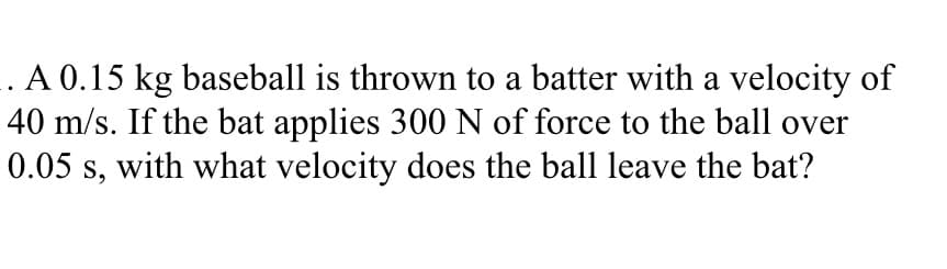 . A 0.15 kg baseball is thrown to a batter with a velocity of
40 m/s. If the bat applies 300 N of force to the ball over
0.05 s, with what velocity does the ball leave the bat?
