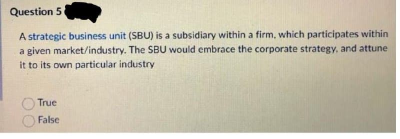 Question 5
A strategic business unit (SBU) is a subsidiary within a firm, which participates within
a given market/industry. The SBU would embrace the corporate strategy, and attune
it to its own particular industry
True
False