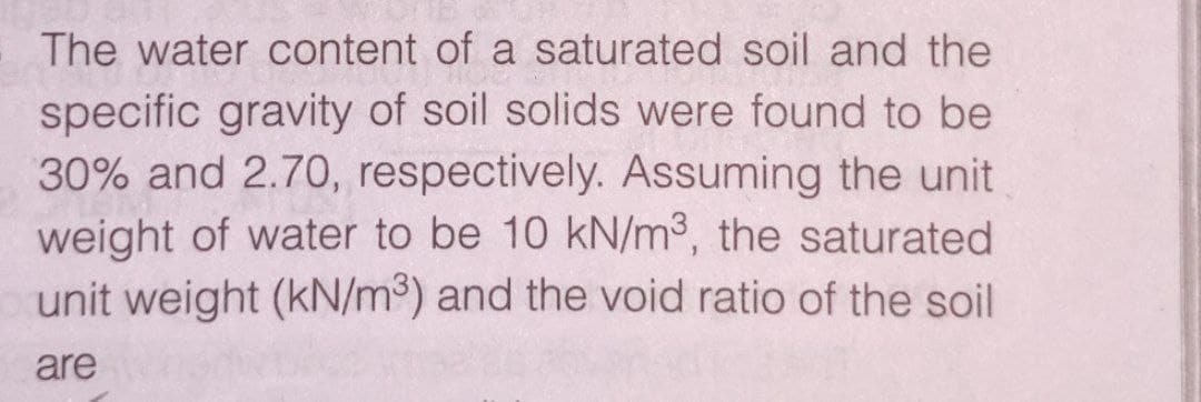 The water content of a saturated soil and the
specific gravity of soil solids were found to be
30% and 2.70, respectively. Assuming the unit
weight of water to be 10 kN/m³, the saturated
unit weight (kN/m³) and the void ratio of the soil
are