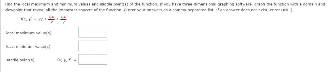 Find the local maximum and minimum values and saddle point(s) of the function. If you have three-dimensional graphing software, graph the function with a domain and
viewpoint that reveal all the important aspects of the function. (Enter your answers as a comma-separated list. If an answer does not exist, enter DNE.)
64 64
f(x, y) = xy + +
X y
local maximum value(s)
local minimum value(s)
saddle point(s)
(x, y, f) =