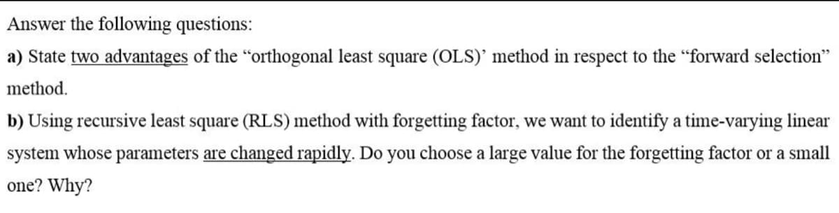 Answer the following questions:
a) State two advantages of the "orthogonal least square (OLS)' method in respect to the "forward selection"
method.
b) Using recursive least square (RLS) method with forgetting factor, we want to identify a time-varying linear
system whose parameters are changed rapidly. Do you choose a large value for the forgetting factor or a small
one? Why?