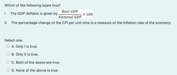 Which of the following is/are true?
Real GDP
I. The GDP deflator is given by.
X 100-
Nominal GDP
II. The percentage change of the CPI per unit time is a measure of the inflation rate of the economy.
Select one:
O A. Only I is true.
O B. Only Il is true.
O C. Both of the above are true.
O D. None of the above is true.

