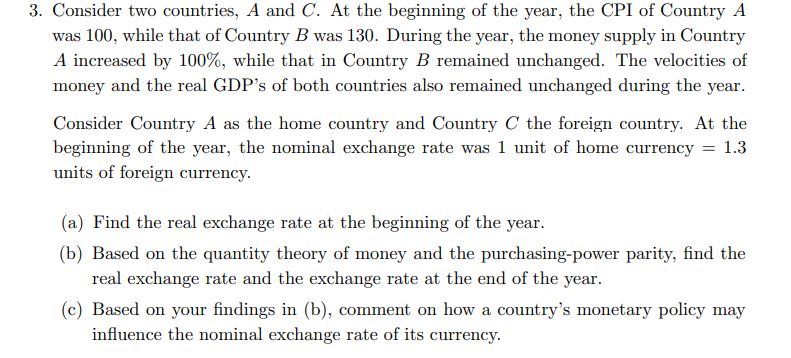 3. Consider two countries, A and C. At the beginning of the year, the CPI of Country A
was 100, while that of Country B was 130. During the year, the money supply in Country
A increased by 100%, while that in Country B remained unchanged. The velocities of
money and the real GDP's of both countries also remained unchanged during the year.
Consider Country A as the home country and Country C the foreign country. At the
beginning of the year, the nominal exchange rate was 1 unit of home currency = 1.3
units of foreign currency.
(a) Find the real exchange rate at the beginning of the year.
(b) Based on the quantity theory of money and the purchasing-power parity, find the
real exchange rate and the exchange rate at the end of the year.
(c) Based on your findings in (b), comment on how a country's monetary policy may
influence the nominal exchange rate of its currency.