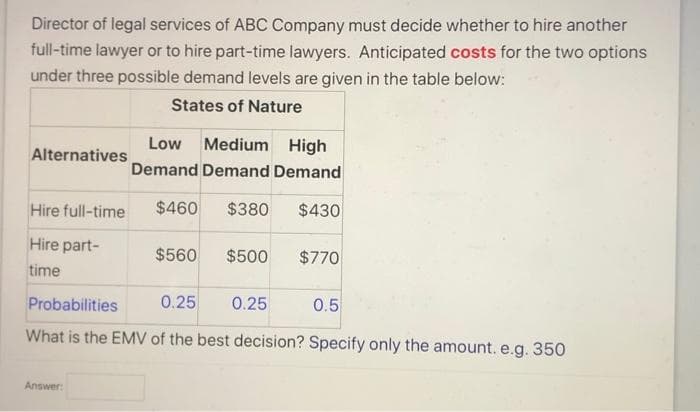 Director of legal services of ABC Company must decide whether to hire another
full-time lawyer or to hire part-time lawyers. Anticipated costs for the two options
under three possible demand levels are given in the table below:
States of Nature
Low
Medium High
Alternatives
Demand Demand Demand
Hire full-time
$460
$380
$430
Hire part-
$560
$500
$770
time
Probabilities
0.25
0.25
0.5
What is the EMV of the best decision? Specify only the amount. e.g. 350
Answer:
