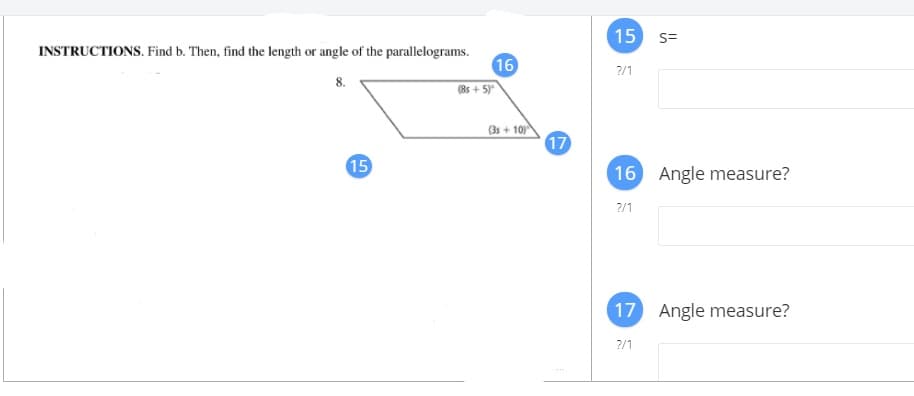 15
S=
INSTRUCTIONS. Find b. Then, find the length or angle of the parallelograms.
16
?/1
8.
(8s + 5)
(3s+ 10
17
15
16
Angle measure?
?/1
17
Angle measure?
?/1
