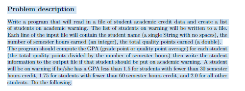 Problem description
Write a program that will read in a file of student academic credit data and create a list
of students on academic warning. The list of students on warning will be written to a file.
Each line of the input file will contain the student name (a single String with no spaces), the
number of semester hours earned (an integer), the total quality points earned (a double).
The program should compute the GPA (grade point or quality point average) for each student
(the total quality points divided by the number of semester hours) then write the student
information to the output file if that student should be put on academic warning. A student
will be on warning if he/she has a GPA less than 1.5 for students with fewer than 30 semester
hours credit, 1.75 for students with fewer than 60 semester hours credit, and 2.0 for all other
students. Do the following: