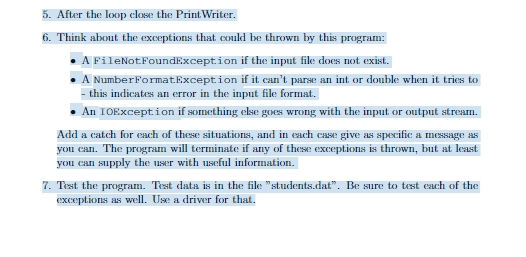 5. After the loop close the Print Writer.
6. Think about the exceptions that could be thrown by this program:
A
FileNotFoundException
if the input file does not exist.
A NumberFormatException
if it can't parse an int or double when it tries to
- this indicates an error in the input file format.
An IOException if something else goes wrong with the input or output stream.
Add a catch for each of these situations, and in each case give as specific a message as
you can. The program will terminate if any of these exceptions is thrown, but at least
you can supply the user with useful information.
7. Test the program. Test data is in the file "students.dat". Be sure to test each of the
exceptions as well. Use a driver for that.