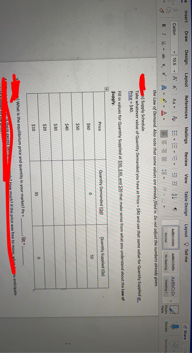 Insert
Draw
Design
Layout
References
Mailings
Review
View
Table Design
Layout O Tell me
e Share
Calibri
10.5
Aa v
AaßbCcDdEe
AaBbCcDdEe
AaBbCcDc
B I
U. v
A - ev A
Heading 1
ce
Normal
No Spacing
Styles
Pane
ab x, x
Dictate
Sensitiviti
the Law of Demand. Also note that some values are already filled in. Do not adjust the numbers already given.
s) Supply Schedule
Take whatever value of Quantity Demanded you have at Price = $40 and use that same value for Quantity Supplied at
Price = $40.
Fill in values for Quantity Supplied at $50, $30, and $20 that make sense from what you understand about the Law of
Supply.
中
Price
Quantity Demanded (Qd)
Quantity Supplied (Qs)
55
$60
$50
$40
$30
$20
35
$10
Qe =
) What is the equilibrium price and quantity in your market? Pe =
aly2 How much? If the price was free to move, wha ou anticipate
- s there excess demo
