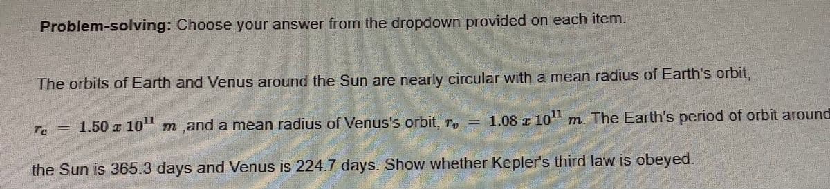 Problem-solving: Choose your answer from the dropdown provided on each item
The orbits of Earth and Venus around the Sun are nearly circular with a mean radius of Earth's orbit,
11
Te = 1.50 t 10"
m,and a mean radius of Venus's orbit, r. = 1.08 z 10 m. The Earth's period of orbit around
the Sun is 365.3 days and Venus is 224.7 days. Show whether Kepler's third law is obeyed.
