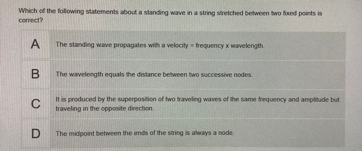 Which of the following statements about a standing wave in a string stretched between two fixed points is
correct?
The standing wave propagates with a velocity frequency x wavelength
The wavelength equals the distance between two successive nodes.
It is produced by the superposition of two traveling waves of the same frequency and amplitude but
traveling in the opposite direction.
The midpoint between the ends of the string is always a node,
A,
