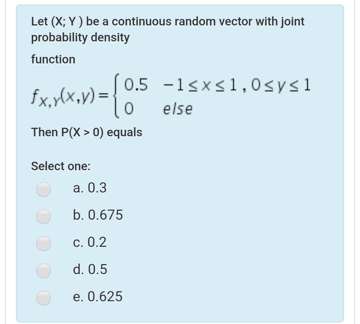 Let (X; Y ) be a continuous random vector with joint
probability density
function
0.5 -1sx<1,0sysl
fx,y(x,v) = { 0.S
else
Then P(X > 0) equals
Select one:
а. О.3
b. 0.675
С. 0.2
d. 0.5
e. 0.625
