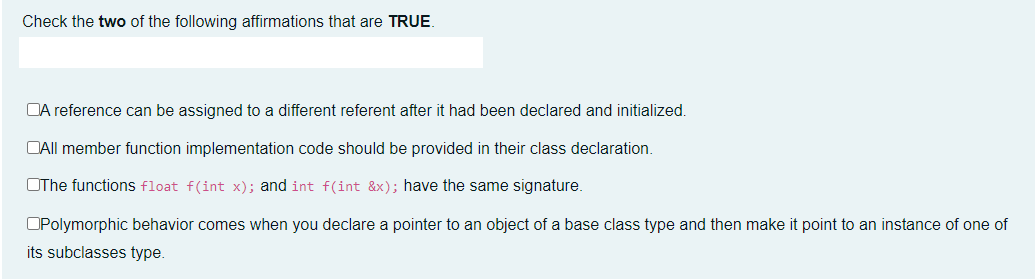 Check the two of the following affirmations that are TRUE.
DA reference can be assigned to a different referent after it had been declared and initialized.
DAII member function implementation code should be provided in their class declaration.
OThe functions float f(int x); and int f(int &x); have the same signature.
OPolymorphic behavior comes when you declare a pointer to an object of a base class type and then make it point to an instance of one of
its subclasses type.
