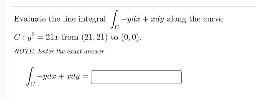 Evaluate the line integral -ydx + xdy along the curve
C
C : y? = 21x from (21, 21) to (0,0).
NOTE: Enter the exact answer.
-yda + xdy
C
