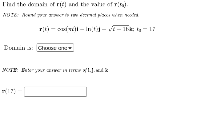 Find the domain of r(t) and the value of r(to).
NOTE: Round your answer to two decimal places when needed.
r(t)
cos(πt)i
ln(t)j + √t
Domain is: Choose one
NOTE: Enter your answer in terms of i, j, and k.
r(17)
=
=
16k; to 17
=