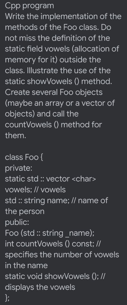 Cpp program
Write the implementation of the
methods of the Foo class. Do
not miss the definition of the
static field vowels (allocation of
memory for it) outside the
class. Illustrate the use of the
static showVowels () method.
Create several Foo objects
(maybe an array or a vector of
objects) and call the
countVowels () method for
them.
class Foo {
private:
static std : vector <char>
vowels; // vowels
std :: string name; // name of
the person
public:
Foo (std : string_name);
int countVowels () const; //
specifies the number of vowels
in the name
static void showVowels (); //
displays the vowels
};
