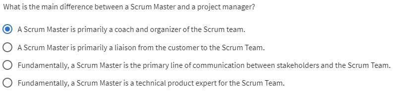What is the main difference between a Scrum Master and a project manager?
A Scrum Master is primarily a coach and organizer of the Scrum team.
A Scrum Master is primarily a liaison from the customer to the Scrum Team.
Fundamentally, a Scrum Master is the primary line of communication between stakeholders and the Scrum Team.
Fundamentally, a Scrum Master is a technical product expert for the Scrum Team.