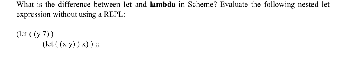 What is the difference between let and lambda in Scheme? Evaluate the following nested let
expression without using a REPL:
(let ((y 7))
(let ((x y)) x)) ;;