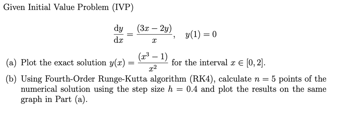 Given Initial Value Problem (IVP)
dy
dx
(a) Plot the exact solution y(x) =
=
(3x – 2y)
X
(x³ 1)
x²
9
y(1) = 0
for the interval x = [0, 2].
(b) Using Fourth-Order Runge-Kutta algorithm (RK4), calculate n = 5 points of the
0.4 and plot the results on the same
=
numerical solution using the step size h
graph in Part (a).