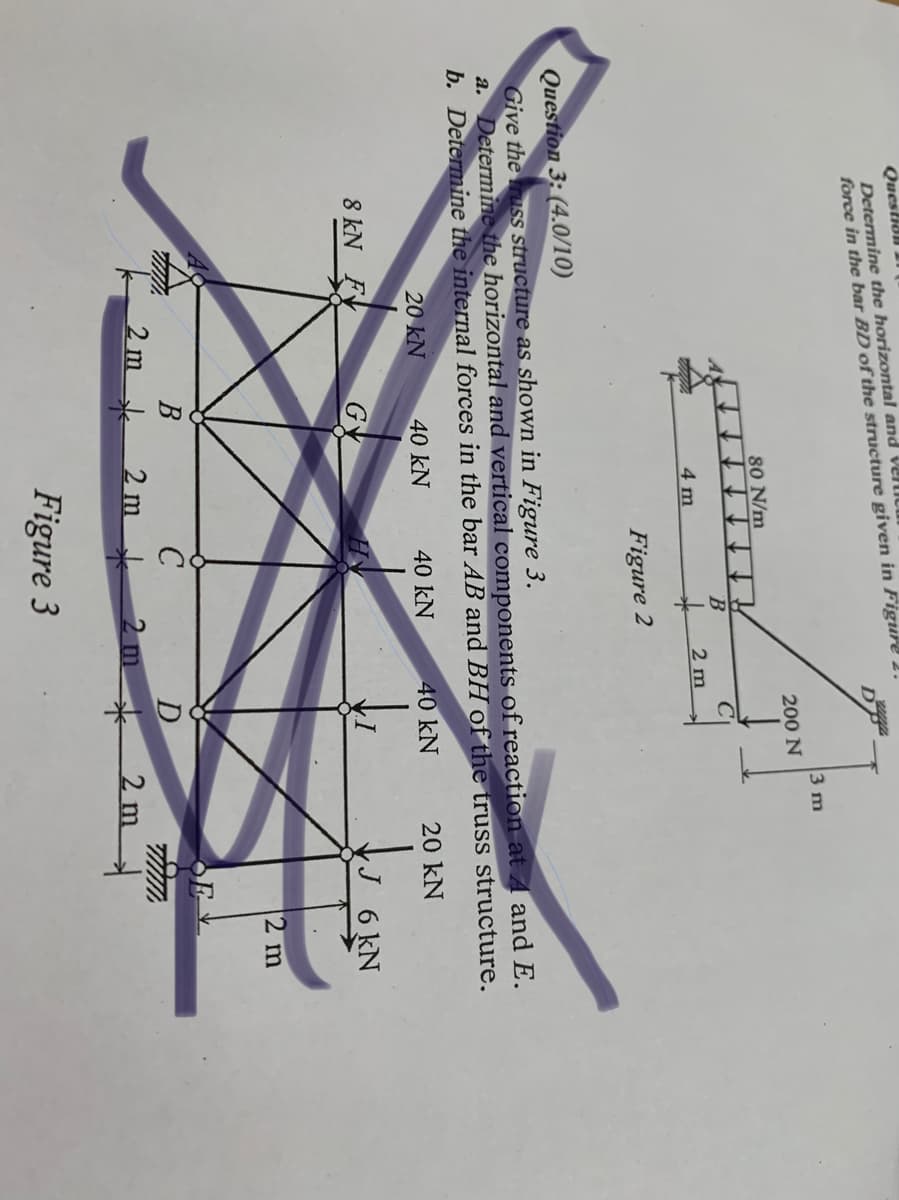 Question 11
Determine the horizontal and VelLIC
force in the bar BD of the structure given in Figure 2.
D
3 m
200 N
80 N/m
2 m
4 m
Figure 2
Question 3: (4.0/10)
Give the russ structure as shown in Figure 3.
a. Determine the horizontal and vertical components of reaction at A and E.
b. Determine the internal forces in the bar AB and BH of the truss structure.
20 kN
40 kN
40 kN
40 kN
20 kN
8 kN FX
GY
J 6 kN
2 m
2m
2m
2 m
2 m
Figure 3
