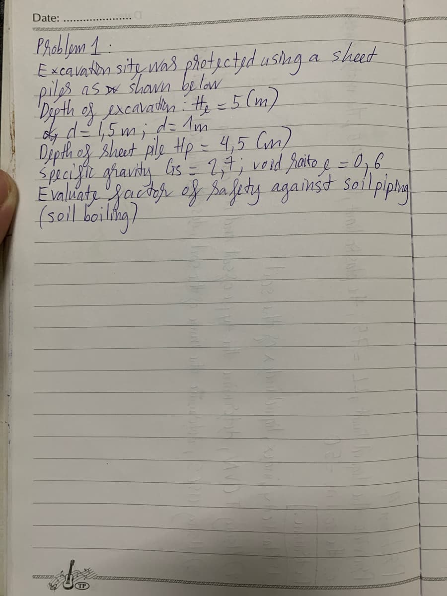 Date:
Problem 1.
Excavation site was protected using a sheet
piles as shown below
Depth of excavation: He-5 (m)
ông dệ15 mi de m
Depth of sheet pile Hp = 4,5 (m)
Specific gravity Gs = 2,₁7; void raito e = 0,6
Evaluate factor of safety against soil
(soil boiling)
1 piping!