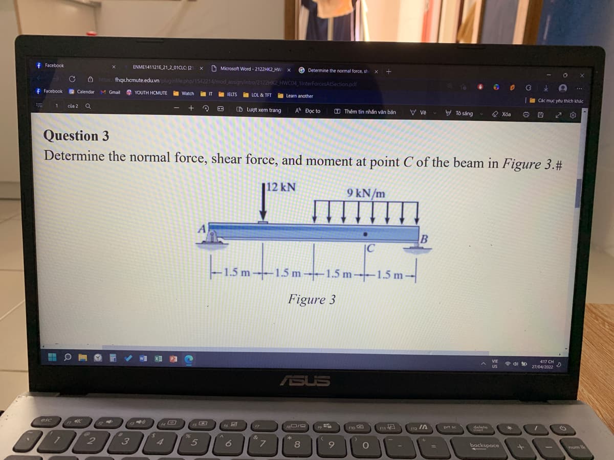 fFacebook
ENME141121E 21 2_01CLC: [21
O Microsoft Word - 2122HK2_HW X
© Determine the normal force, sh
C 8 https/fhqx.hcmute.edu.vn pluginfile.php/1542214/mod assign/intro/2122HK2 HWC04 1lnterForcesAtSection.pdf
f Facebook
M Gmail YOUTH HCMUTE
i Watch
i IT
IELTS
i LOL & TFT
Learn another
Các mục yêu thích khác
của 2
O Lượt xem trang
A Đọc to
O Thêm tin nhắn văn bản
V ve v
9
Tô sáng
O Xóa
Question 3
Determine the normal force, shear force, and moment at point C of the beam in Figure 3.#
112 kN
9 kN/m
A
|C
F1.5 m ---1.5 m 1.5 m--1.5 m
Figure 3
VIE
令 包
US
417 CH
27/04/2022
ASUS
esc
is
f7
no
12 IA
prt sc
delete
Wsert
19
&
3
4
5
6.
backspace
%3D
num Ik
A
