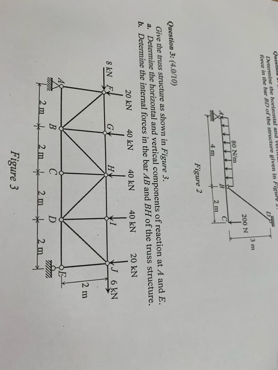 Questian
Determine the horizontal and veliu
force in the bar BD of the structure given in Figure 2.
DP
3 m
200 N
80 N/m
4 m
2 m
Figure 2
Question 3: (4.0/10)
Give the truss structure as shown in Figure 3.
a. Determine the horizontal and vertical components of reaction at A and E.
b. Determine the internal forces in the bar AB and BH of the truss structure.
20 kN
40 kN
40 kN
40 kN
20 kN
8 kN F
H
6 kN
2 m
E-
2m*
2 m k 2 m*
2m
Figure 3
