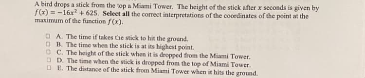 A bird drops a stick from the top a Miami Tower. The height of the stick after x seconds is given by
f(x) = -16x² + 625. Select all the correct interpretations of the coordinates of the point at the
maximum of the function f (x).
%3D
O A. The time if takes the stick to hit the ground.
O B. The time when the stick is at its highest point.
O C. The height of the stick when it is dropped from the Miami Tower.
O D. The time when the stick is dropped from the top of Miami Tower.
O E. The distance of the stick from Miami Tower when it hits the ground.
