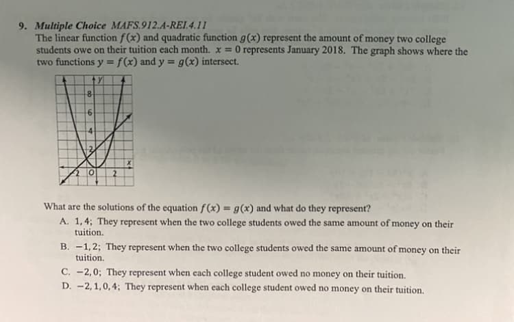 9. Multiple Choice MAFS.912.A-REI.4.11
The linear function f (x) and quadratic function g(x) represent the amount of money two college
students owe on their tuition each month. x =
O represents January 2018. The graph shows where the
two functions y = f(x) and y = g(x) intersect.
4
What are the solutions of the equation f(x) = g(x) and what do they represent?
A. 1,4; They represent when the two college students owed the same amount of money on their
tuition.
B. -1,2; They represent when the two college students owed the same amount of money on their
tuition.
C. -2,0; They represent when cach college student owed no money on their tuition.
D. -2, 1,0,4; They represent when each college student owed no money on their tuition,
