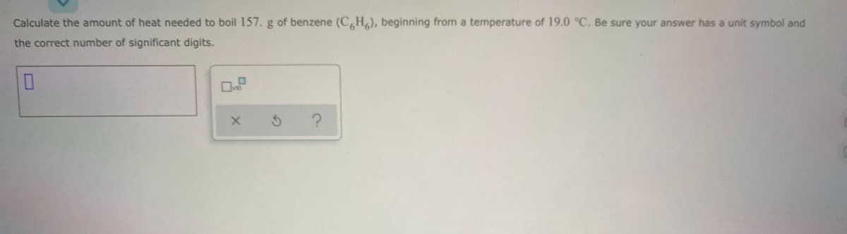 Calculate the amount of heat needed to boil 157. g of benzene (CH), beginning from a temperature of 19.0 °C. Be sure your answer has a unit symbol and
the correct number of significant digits.
